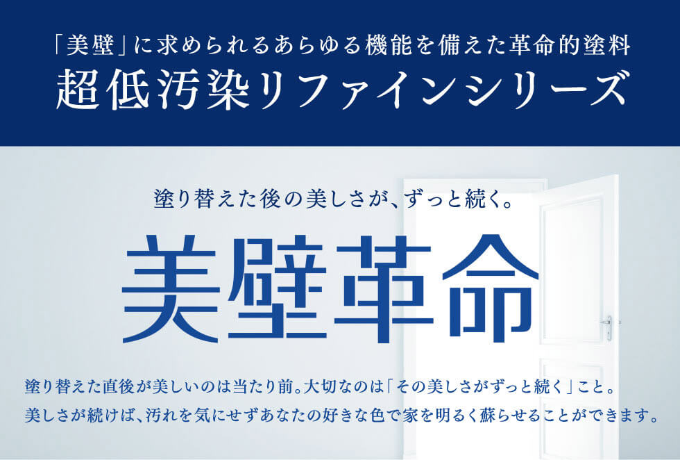 「美壁」に求められるあらゆる機能を備えた革命的塗料　超低汚染リファインシリーズ　塗り替えた後の美しさが、ずっと続く美壁革命