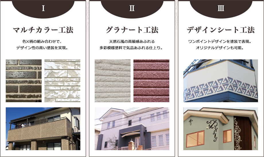 マルチカラー工法:色×柄の組み合わせで、デザイン性の高い塗装を実現。 グラナート工法:天然石風の高級感あふれる多彩模様塗料で気品あふれる仕上り。 デザインシート工法:ワンポイントデザインを塗装で実現。オリジナルデザインも可能。