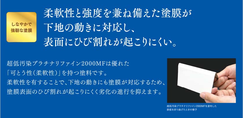 しなやかで強靭な塗膜：柔軟性の強度を兼ね備えた塗膜が下地の動きに対応し、表面にひび割れが起こりにくい。